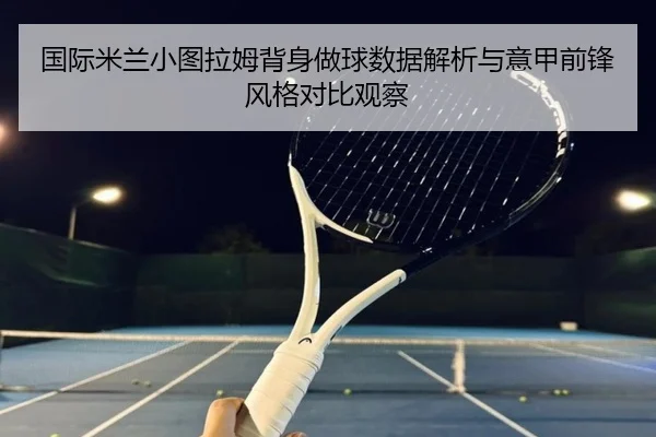 国际米兰小图拉姆背身做球数据解析与意甲前锋风格对比观察
